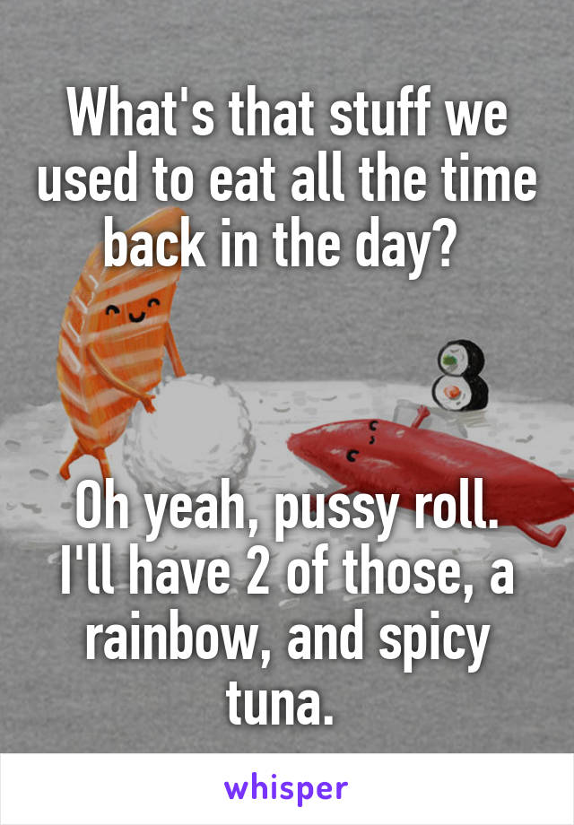 What's that stuff we used to eat all the time back in the day? 



Oh yeah, pussy roll. I'll have 2 of those, a rainbow, and spicy tuna. 