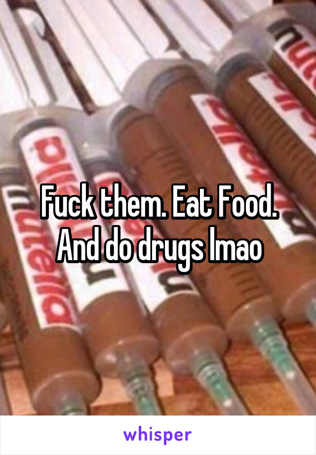 Fuck them. Eat Food. And do drugs lmao