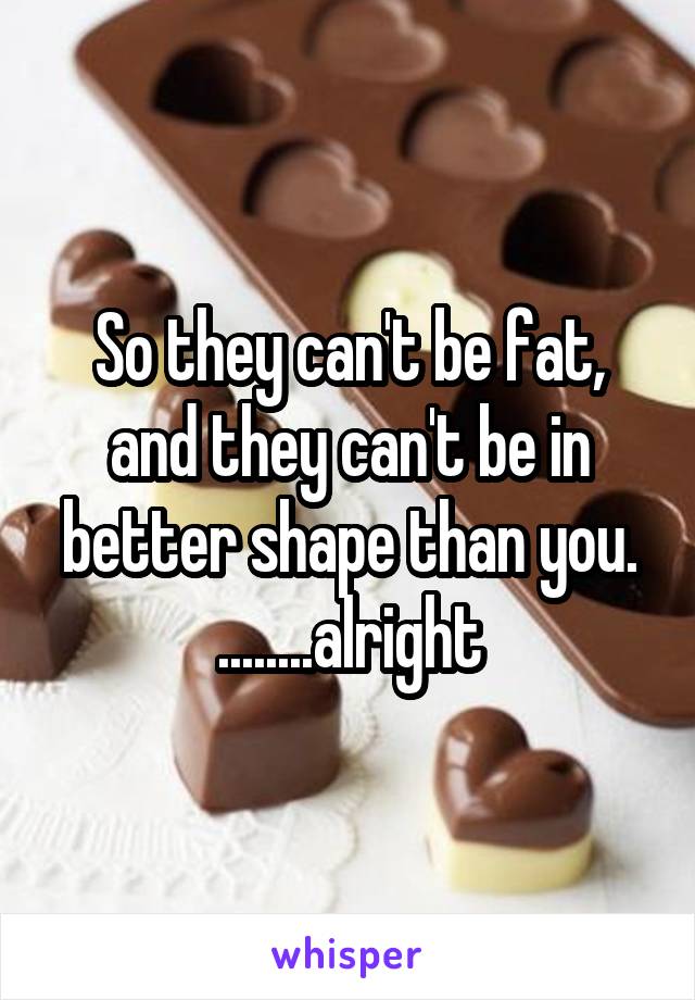 So they can't be fat, and they can't be in better shape than you.
........alright