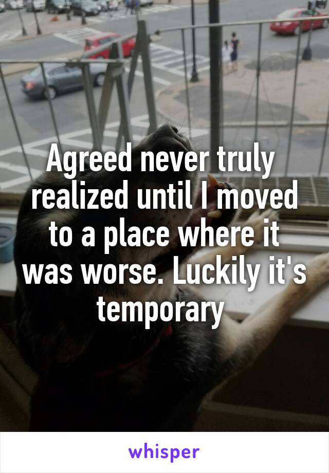 Agreed never truly  realized until I moved to a place where it was worse. Luckily it's temporary 