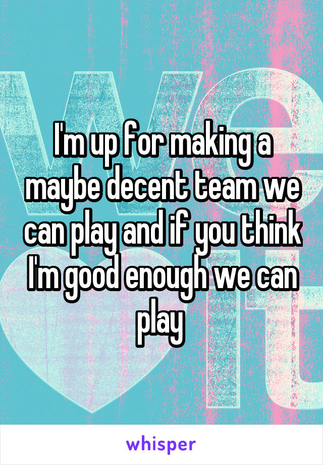 I'm up for making a maybe decent team we can play and if you think I'm good enough we can play 