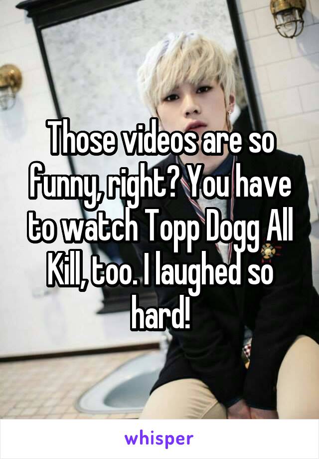Those videos are so funny, right? You have to watch Topp Dogg All Kill, too. I laughed so hard!