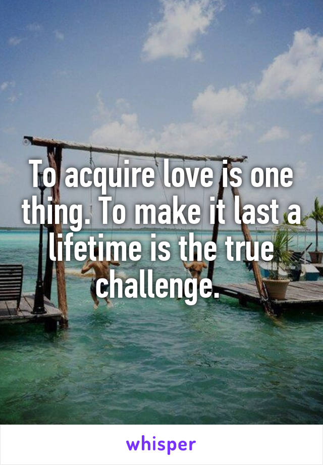 To acquire love is one thing. To make it last a lifetime is the true challenge. 