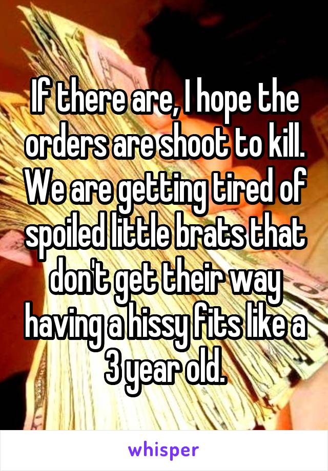 If there are, I hope the orders are shoot to kill. We are getting tired of spoiled little brats that don't get their way having a hissy fits like a 3 year old.
