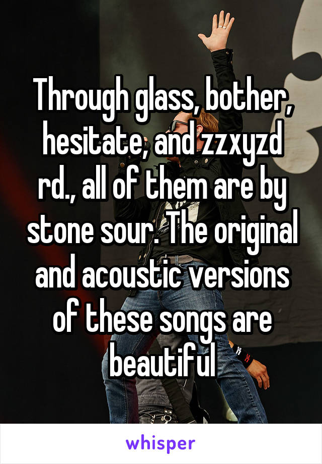 Through glass, bother, hesitate, and zzxyzd rd., all of them are by stone sour. The original and acoustic versions of these songs are beautiful