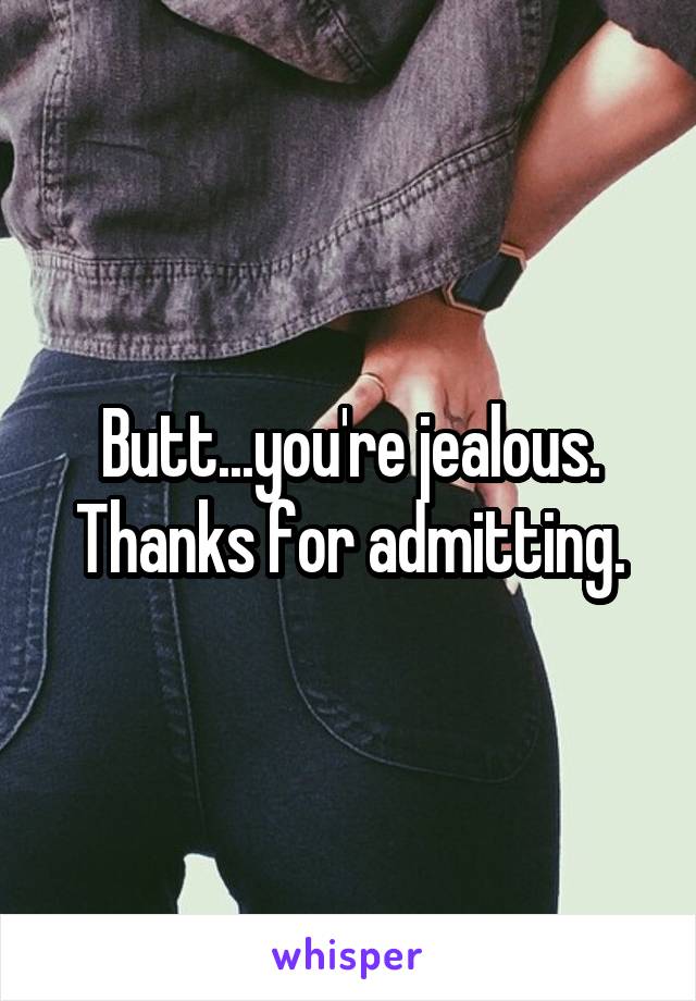 Butt...you're jealous. Thanks for admitting.