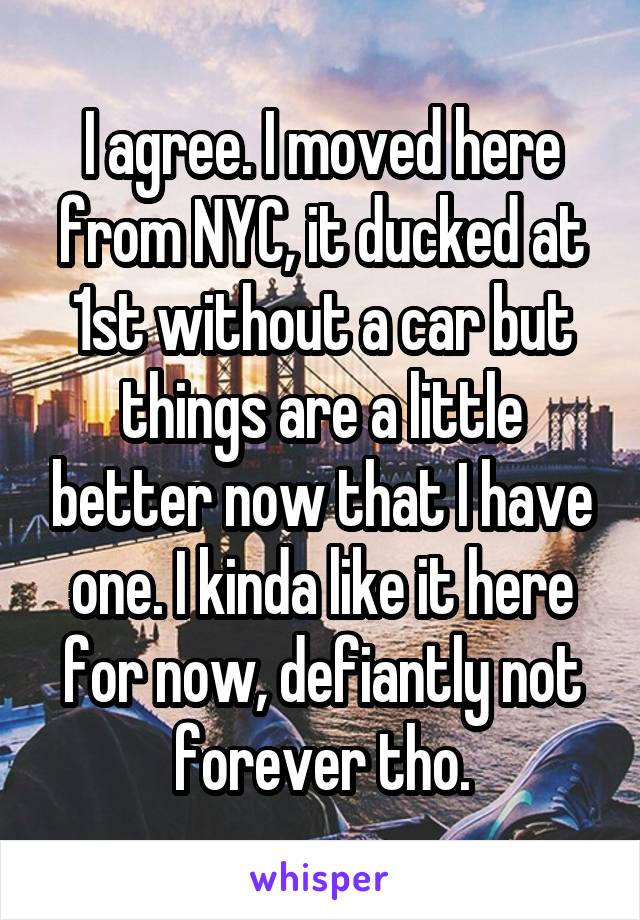I agree. I moved here from NYC, it ducked at 1st without a car but things are a little better now that I have one. I kinda like it here for now, defiantly not forever tho.