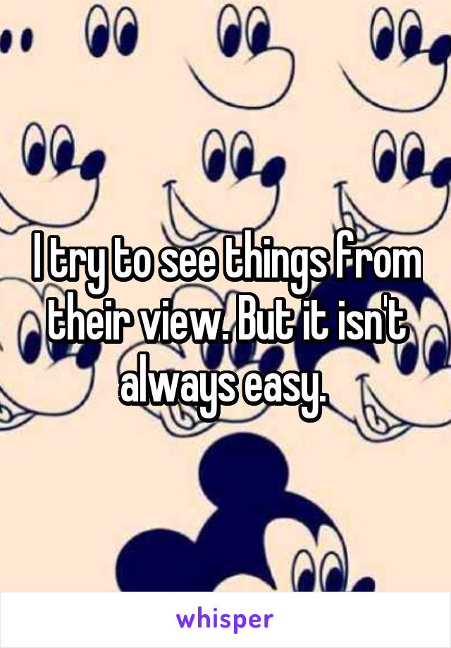 I try to see things from their view. But it isn't always easy. 