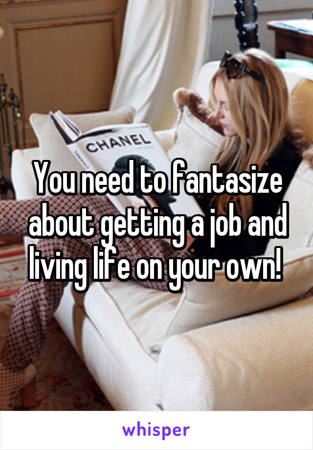 You need to fantasize about getting a job and living life on your own! 