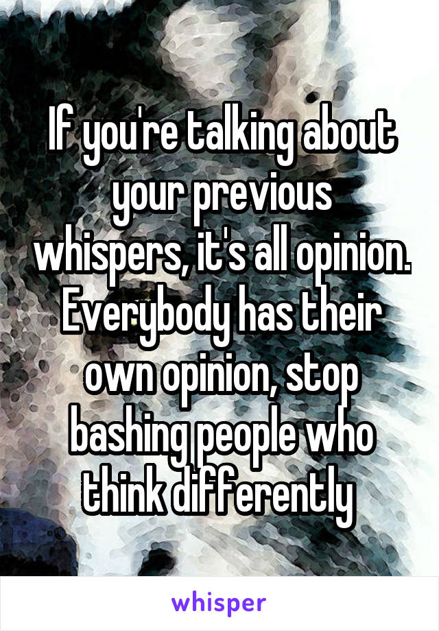 If you're talking about your previous whispers, it's all opinion. Everybody has their own opinion, stop bashing people who think differently 