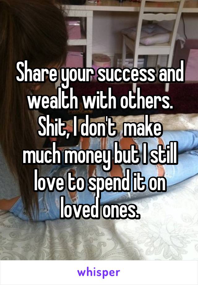Share your success and wealth with others.
Shit, I don't  make much money but I still love to spend it on loved ones.