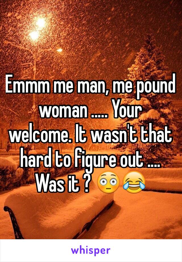 Emmm me man, me pound woman ..... Your welcome. It wasn't that hard to figure out .... Was it ? 😳😂