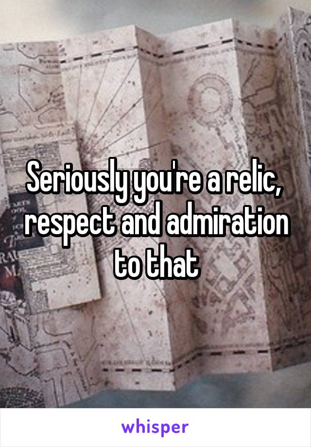 Seriously you're a relic,  respect and admiration to that