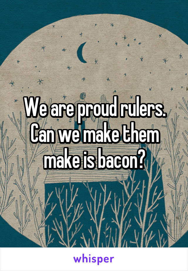 We are proud rulers. Can we make them make is bacon?