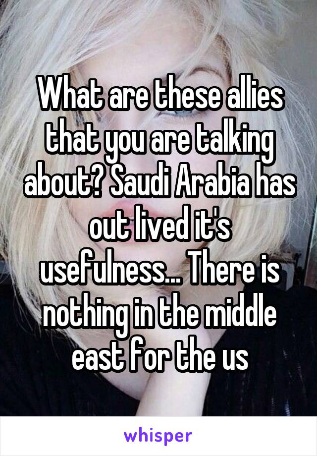 What are these allies that you are talking about? Saudi Arabia has out lived it's usefulness... There is nothing in the middle east for the us