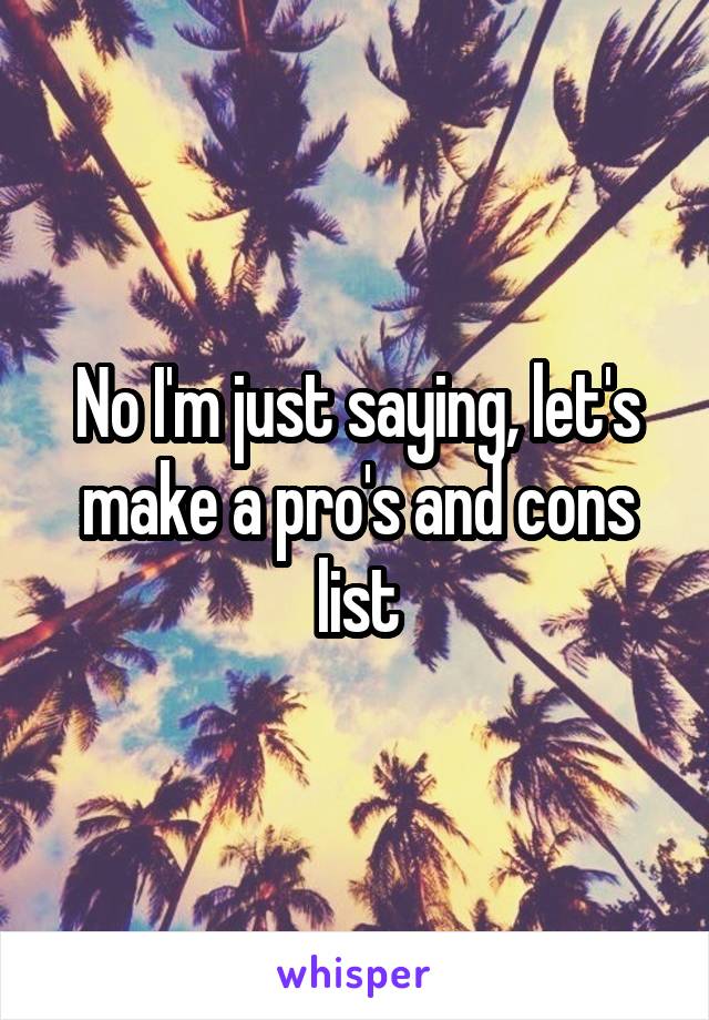 No I'm just saying, let's make a pro's and cons list