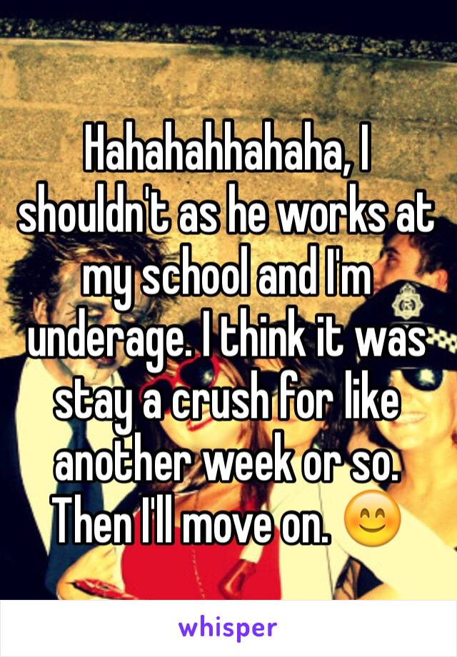 Hahahahhahaha, I shouldn't as he works at my school and I'm underage. I think it was stay a crush for like another week or so. Then I'll move on. 😊