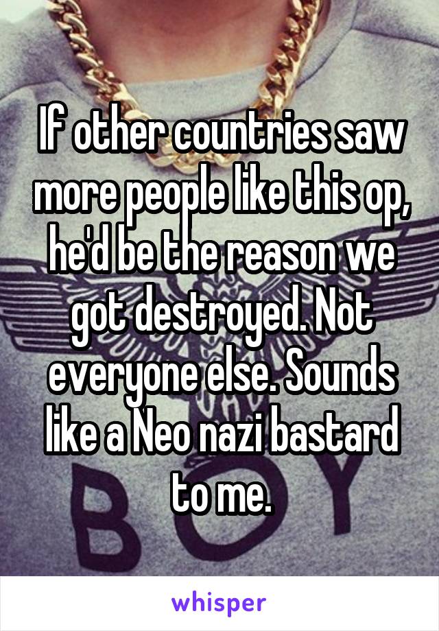 If other countries saw more people like this op, he'd be the reason we got destroyed. Not everyone else. Sounds like a Neo nazi bastard to me.