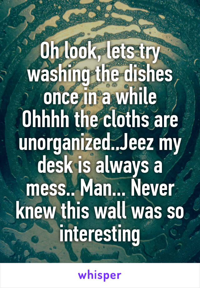 Oh look, lets try washing the dishes once in a while
Ohhhh the cloths are unorganized..Jeez my desk is always a mess.. Man... Never knew this wall was so interesting