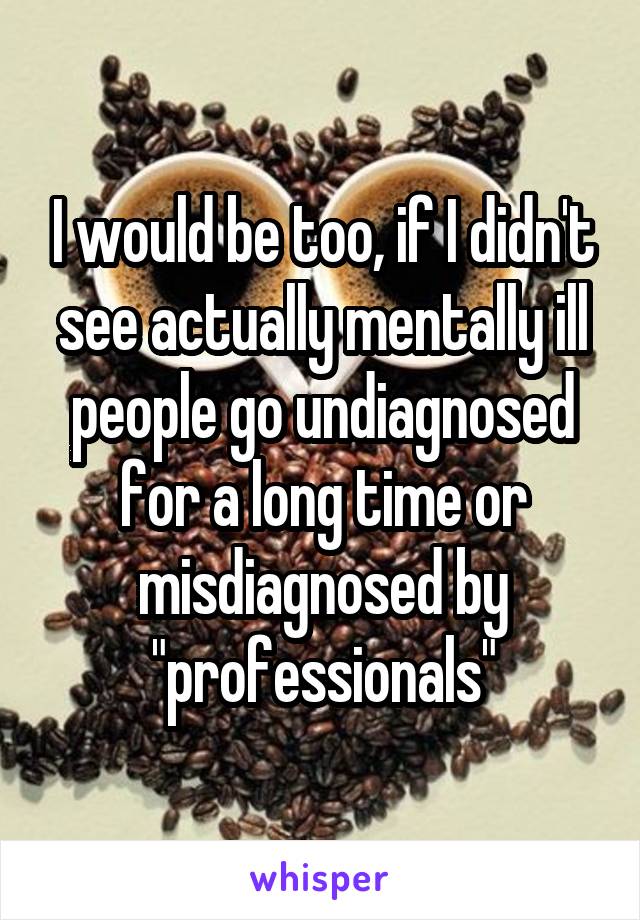 I would be too, if I didn't see actually mentally ill people go undiagnosed for a long time or misdiagnosed by "professionals"