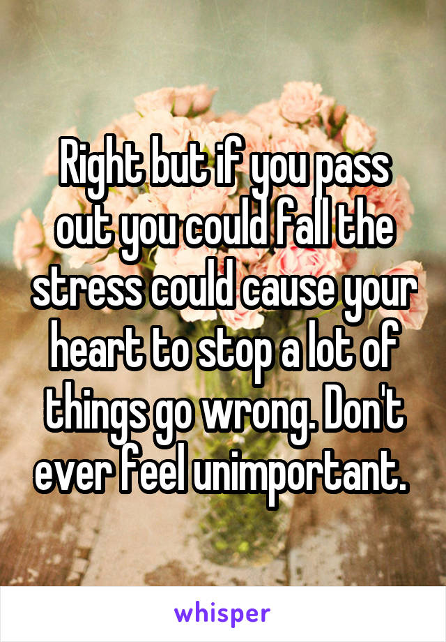 Right but if you pass out you could fall the stress could cause your heart to stop a lot of things go wrong. Don't ever feel unimportant. 