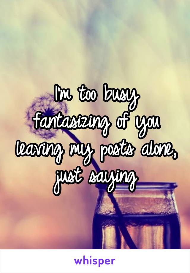 I'm too busy fantasizing of you leaving my posts alone, just saying