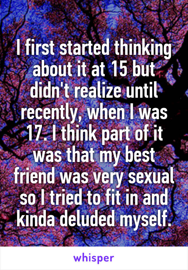 I first started thinking about it at 15 but didn't realize until recently, when I was 17. I think part of it was that my best friend was very sexual so I tried to fit in and kinda deluded myself.