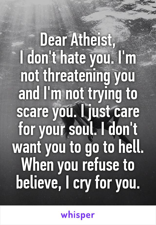 Dear Atheist,
I don't hate you. I'm not threatening you and I'm not trying to scare you. I just care for your soul. I don't want you to go to hell. When you refuse to believe, I cry for you.