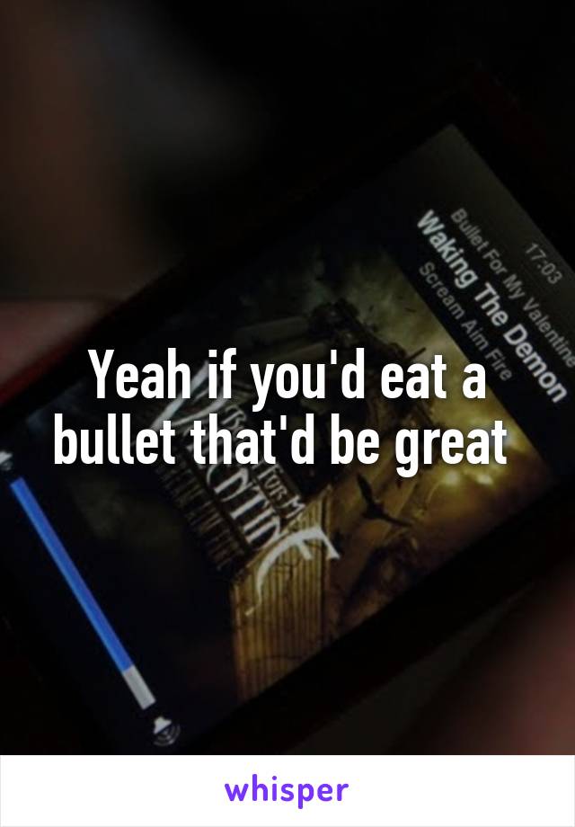 Yeah if you'd eat a bullet that'd be great 