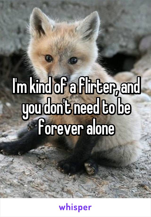 I'm kind of a flirter, and you don't need to be forever alone
