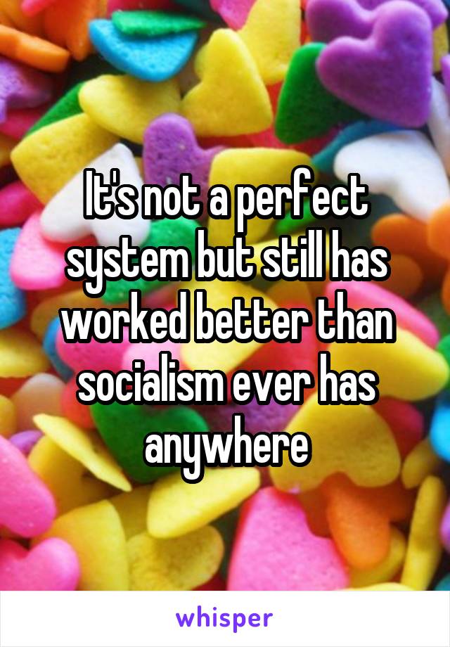 It's not a perfect system but still has worked better than socialism ever has anywhere