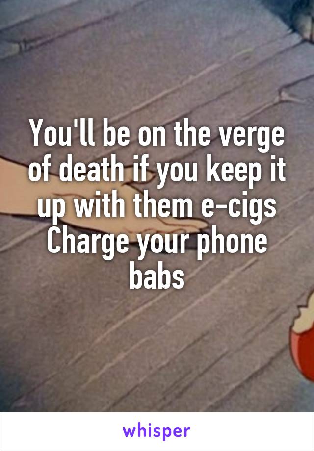 You'll be on the verge of death if you keep it up with them e-cigs
Charge your phone babs
