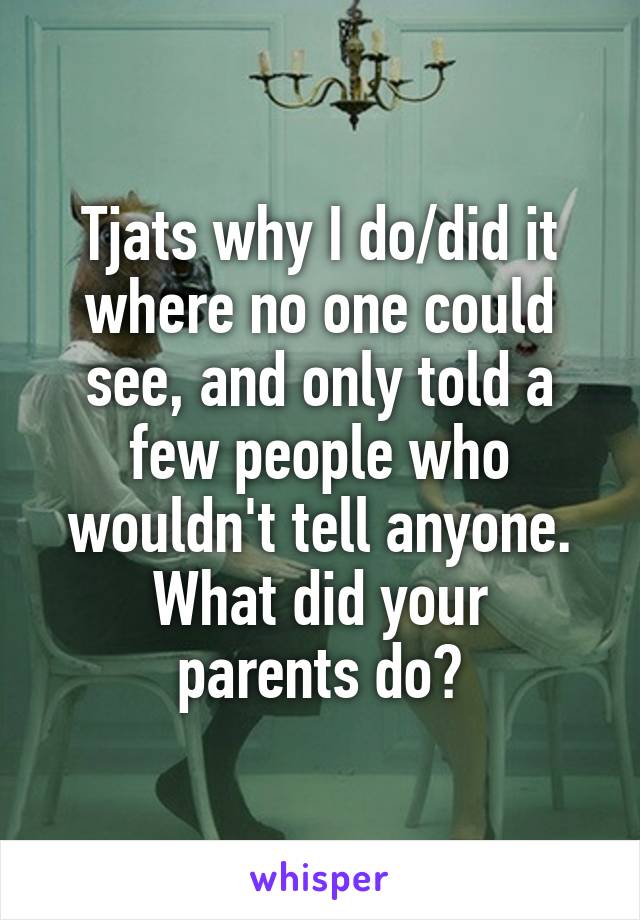 Tjats why I do/did it where no one could see, and only told a few people who wouldn't tell anyone.
What did your parents do?