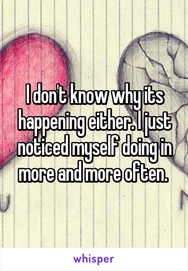I don't know why its happening either. I just noticed myself doing in more and more often. 