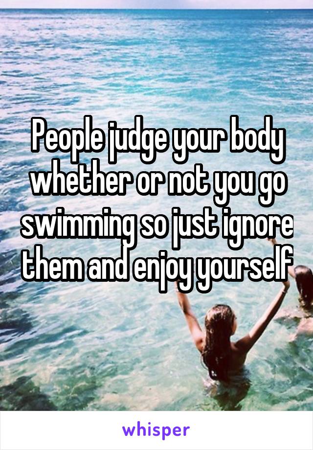 People judge your body whether or not you go swimming so just ignore them and enjoy yourself 