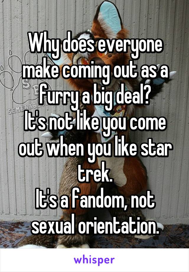 Why does everyone make coming out as a furry a big deal?
It's not like you come out when you like star trek.
It's a fandom, not sexual orientation.