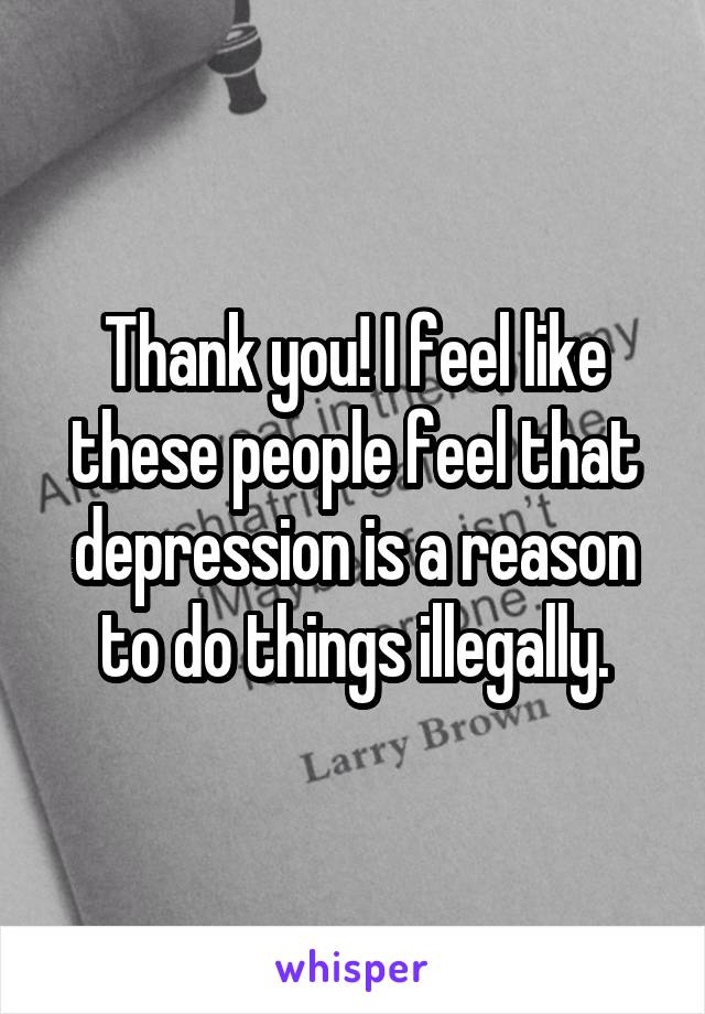 Thank you! I feel like these people feel that depression is a reason to do things illegally.