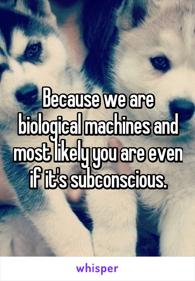 Because we are biological machines and most likely you are even if it's subconscious.