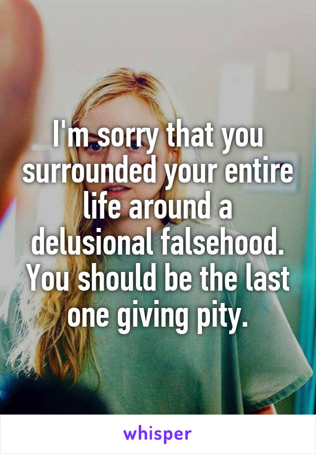 I'm sorry that you surrounded your entire life around a delusional falsehood. You should be the last one giving pity.