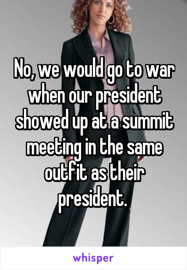 No, we would go to war when our president showed up at a summit meeting in the same outfit as their president. 