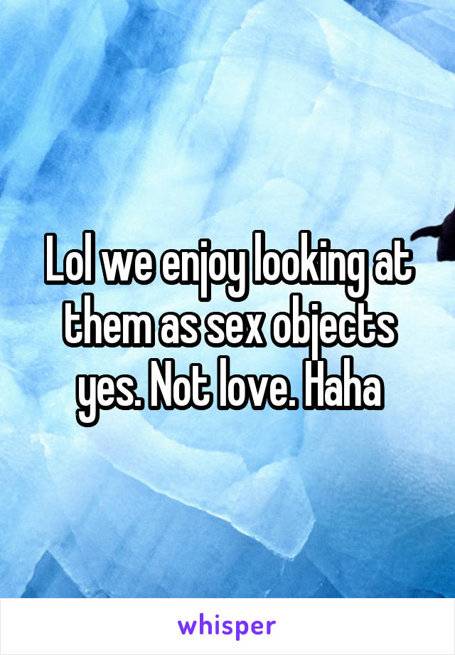 Lol we enjoy looking at them as sex objects yes. Not love. Haha