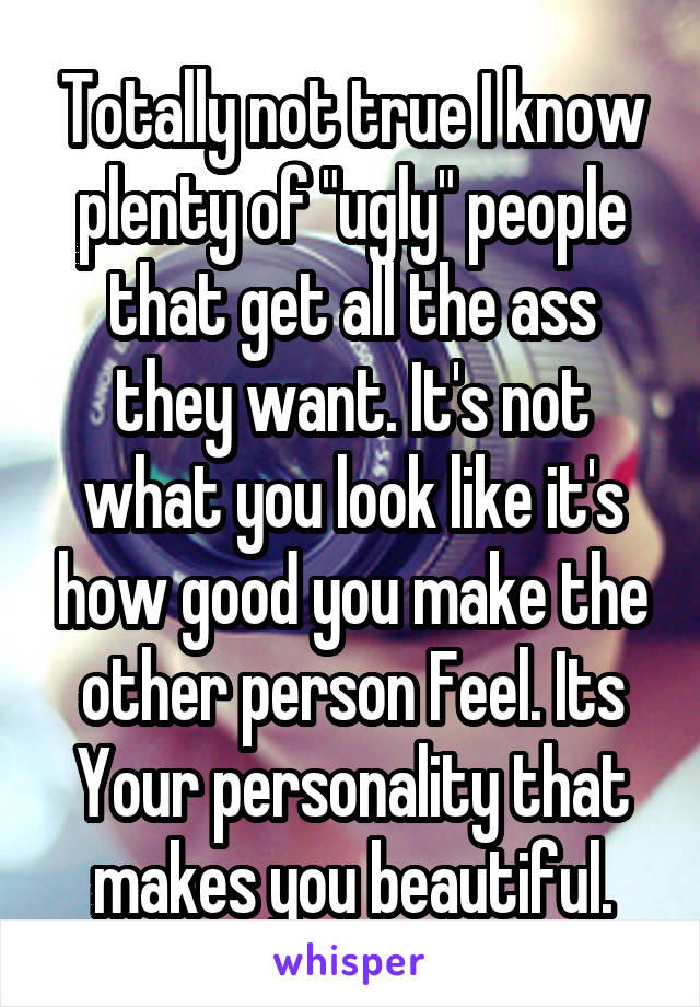 Totally not true I know plenty of "ugly" people that get all the ass they want. It's not what you look like it's how good you make the other person Feel. Its Your personality that makes you beautiful.