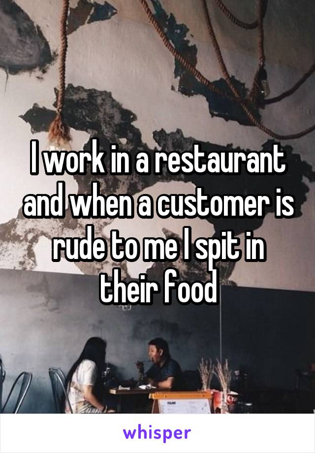 I work in a restaurant and when a customer is rude to me I spit in their food