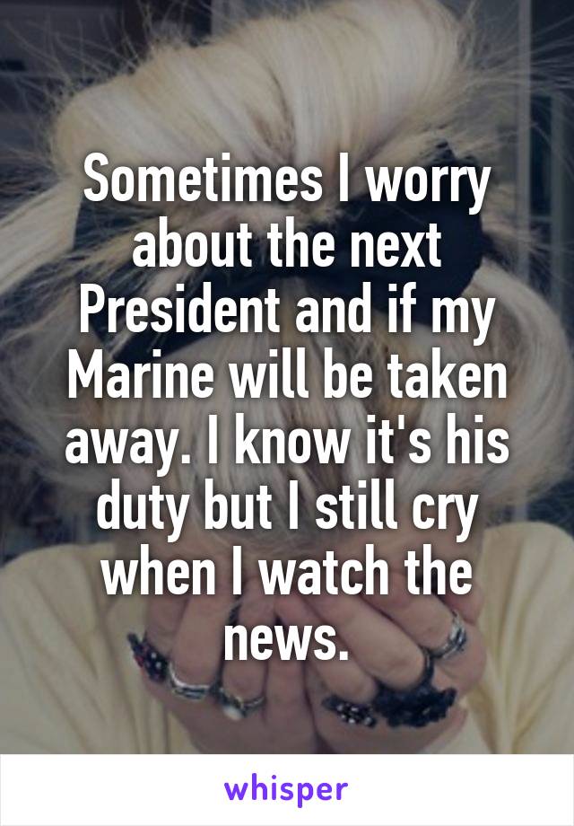 Sometimes I worry about the next President and if my Marine will be taken away. I know it's his duty but I still cry when I watch the news.