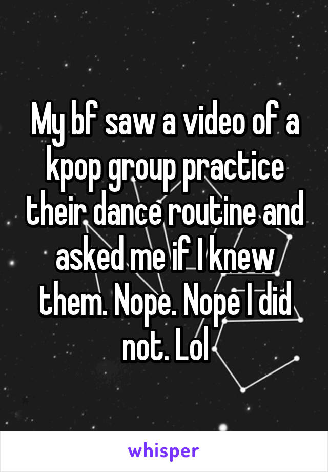 My bf saw a video of a kpop group practice their dance routine and asked me if I knew them. Nope. Nope I did not. Lol