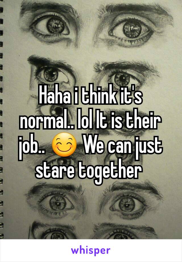 Haha i think it's normal.. lol It is their job.. 😊 We can just stare together 