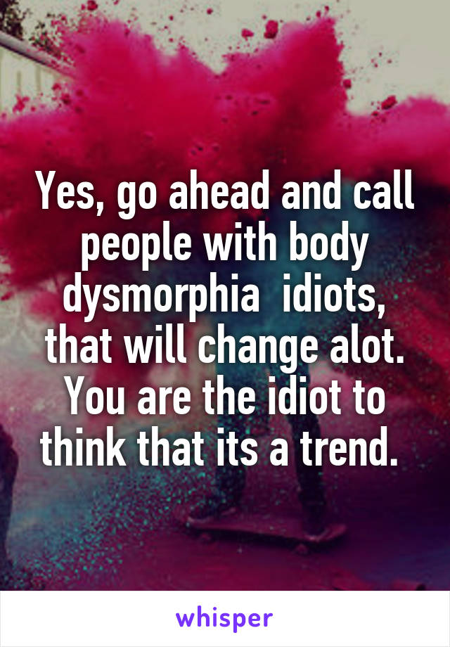 Yes, go ahead and call people with body dysmorphia  idiots, that will change alot. You are the idiot to think that its a trend. 