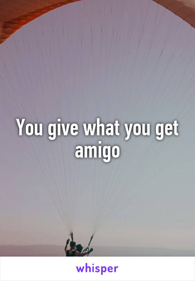 You give what you get amigo