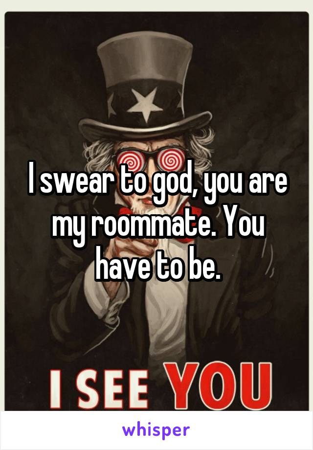 I swear to god, you are my roommate. You have to be.