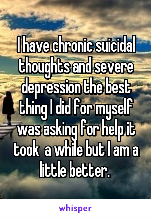 I have chronic suicidal thoughts and severe depression the best thing I did for myself was asking for help it took  a while but I am a little better. 